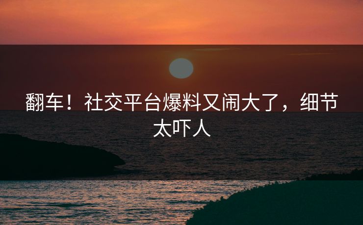 翻车！社交平台爆料又闹大了，细节太吓人