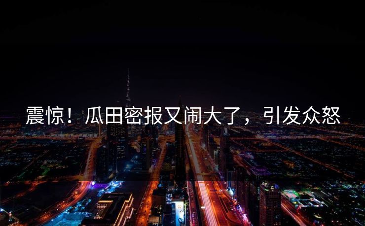 震惊！瓜田密报又闹大了，引发众怒