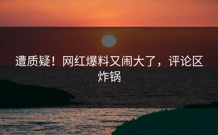 遭质疑！网红爆料又闹大了，评论区炸锅
