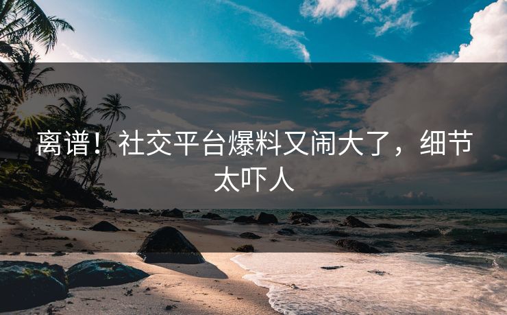 离谱！社交平台爆料又闹大了，细节太吓人