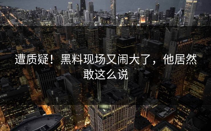 遭质疑！黑料现场又闹大了，他居然敢这么说