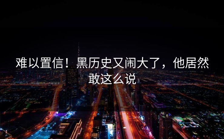 难以置信！黑历史又闹大了，他居然敢这么说