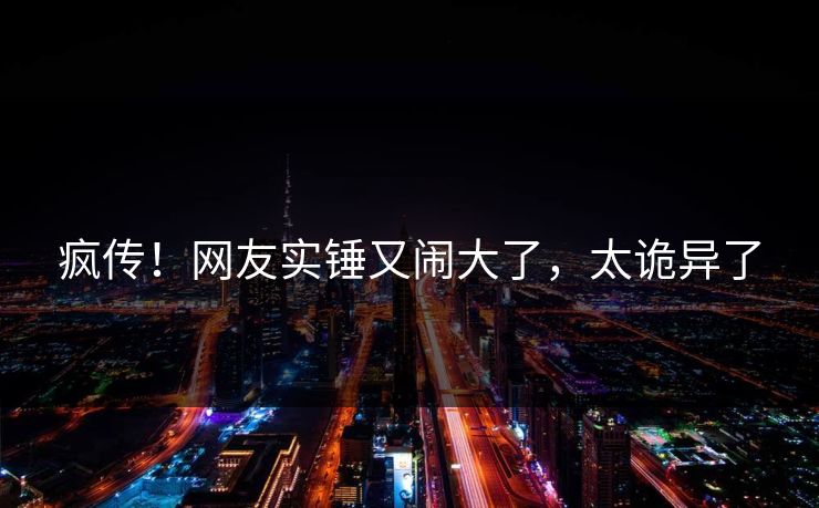 疯传！网友实锤又闹大了，太诡异了