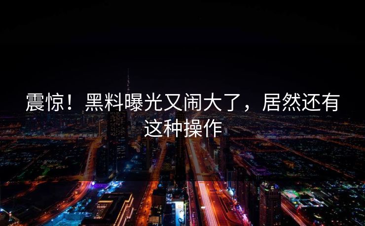 震惊！黑料曝光又闹大了，居然还有这种操作