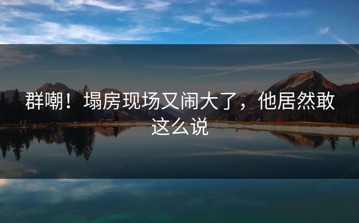 群嘲！塌房现场又闹大了，他居然敢这么说