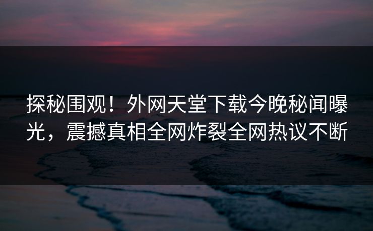 探秘围观！外网天堂下载今晚秘闻曝光，震撼真相全网炸裂全网热议不断
