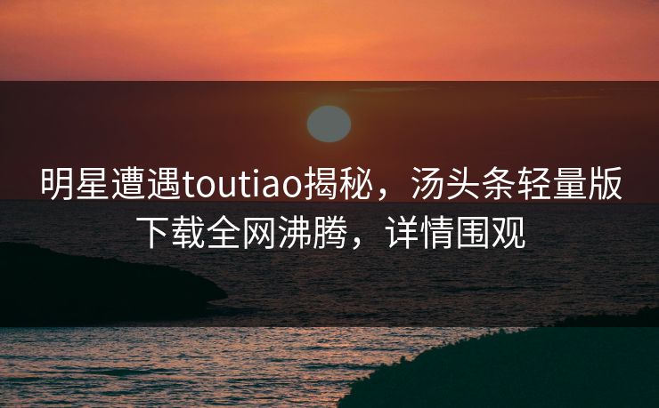 明星遭遇toutiao揭秘，汤头条轻量版下载全网沸腾，详情围观