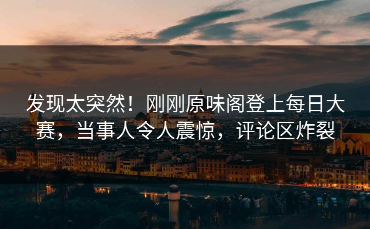 发现太突然！刚刚原味阁登上每日大赛，当事人令人震惊，评论区炸裂