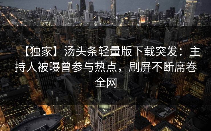 【独家】汤头条轻量版下载突发：主持人被曝曾参与热点，刷屏不断席卷全网