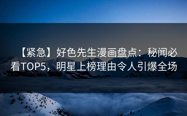【紧急】好色先生漫画盘点：秘闻必看TOP5，明星上榜理由令人引爆全场