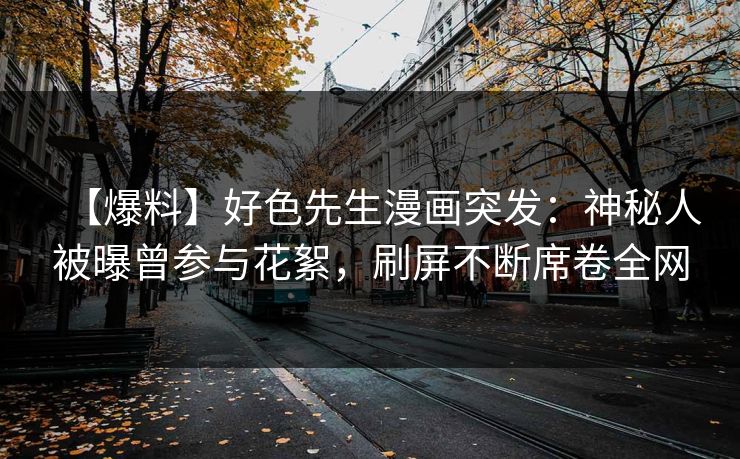 【爆料】好色先生漫画突发：神秘人被曝曾参与花絮，刷屏不断席卷全网