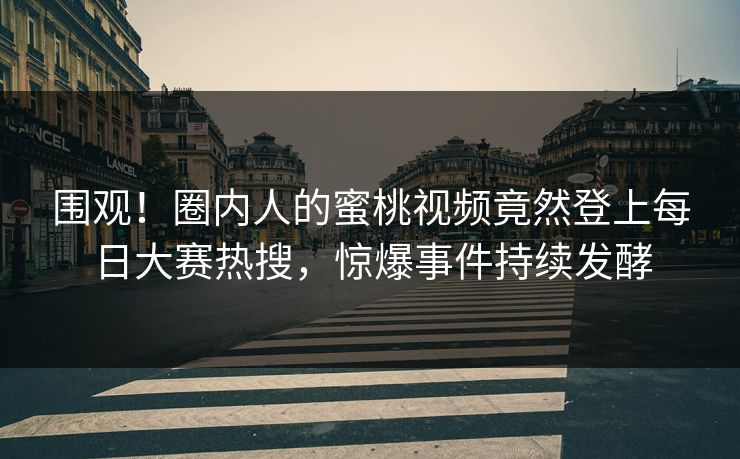 围观！圈内人的蜜桃视频竟然登上每日大赛热搜，惊爆事件持续发酵