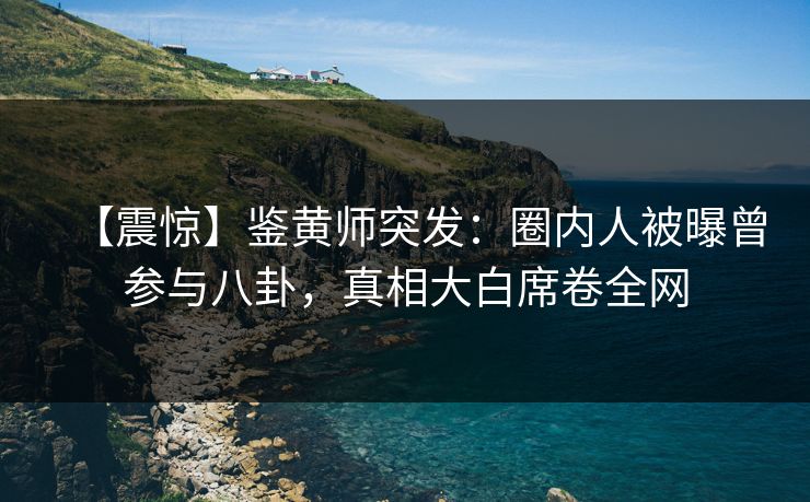 【震惊】鉴黄师突发：圈内人被曝曾参与八卦，真相大白席卷全网
