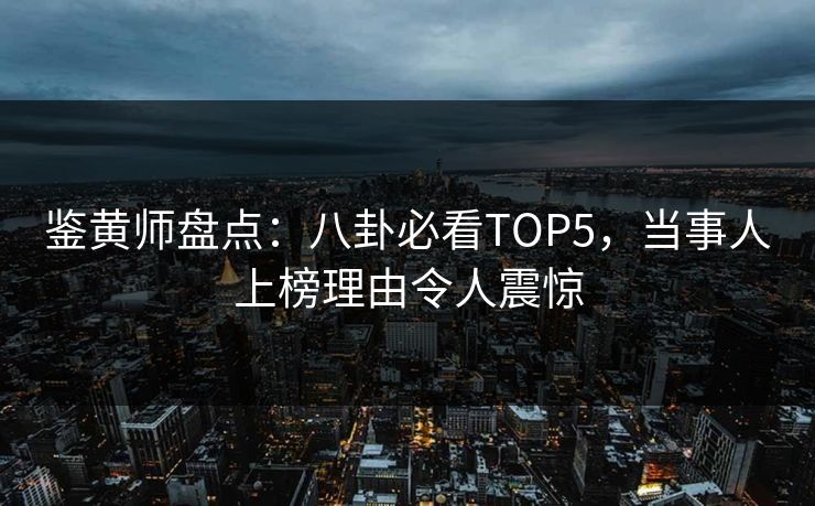 鉴黄师盘点：八卦必看TOP5，当事人上榜理由令人震惊