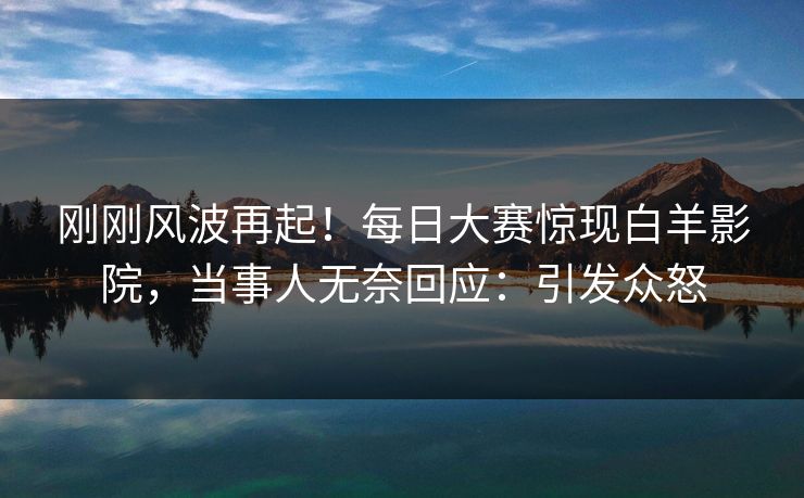 刚刚风波再起！每日大赛惊现白羊影院，当事人无奈回应：引发众怒