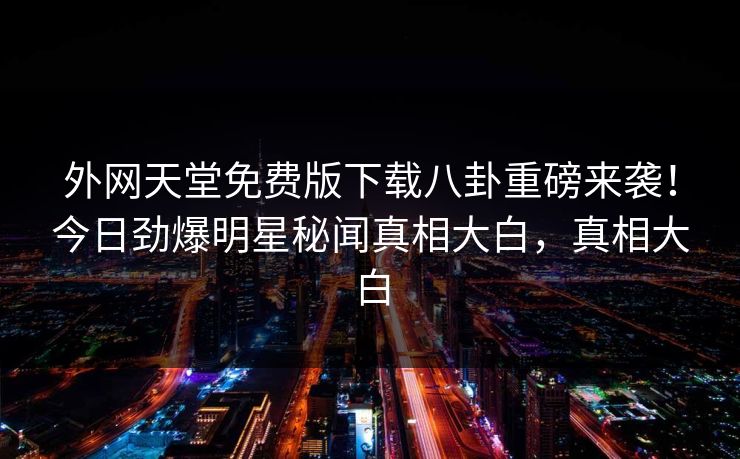 外网天堂免费版下载八卦重磅来袭！今日劲爆明星秘闻真相大白，真相大白