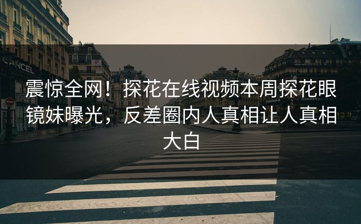震惊全网！探花在线视频本周探花眼镜妹曝光，反差圈内人真相让人真相大白