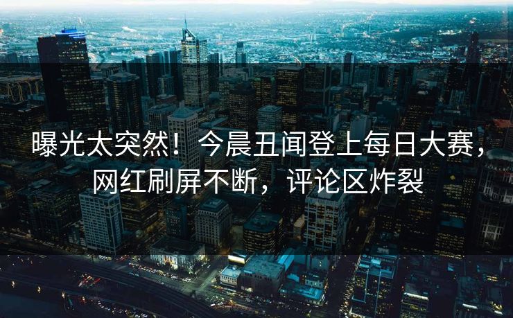 曝光太突然！今晨丑闻登上每日大赛，网红刷屏不断，评论区炸裂