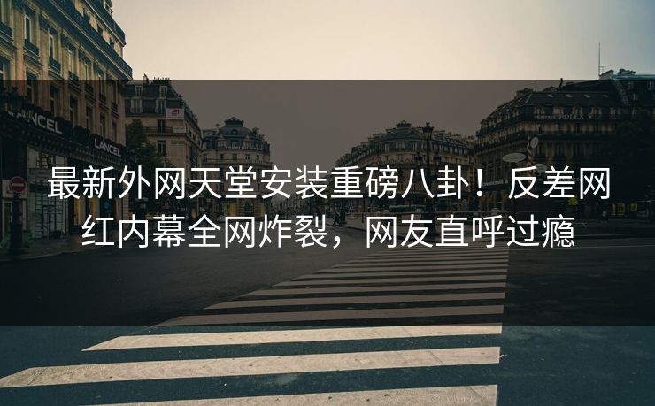 最新外网天堂安装重磅八卦！反差网红内幕全网炸裂，网友直呼过瘾