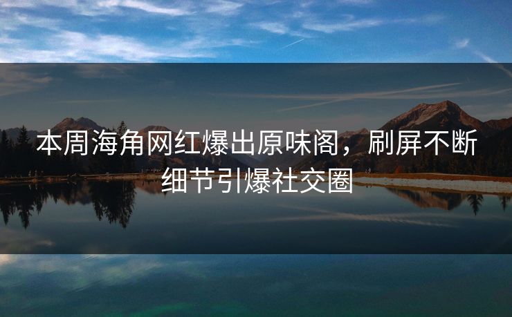 本周海角网红爆出原味阁，刷屏不断细节引爆社交圈