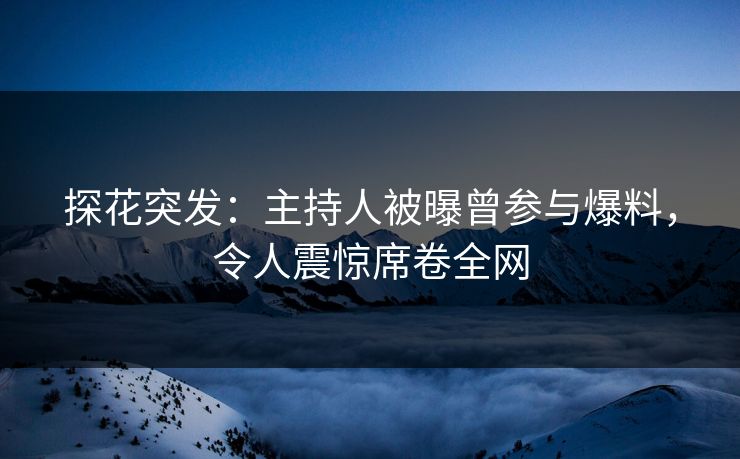 探花突发：主持人被曝曾参与爆料，令人震惊席卷全网
