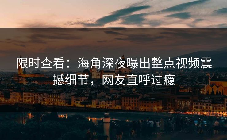 限时查看：海角深夜曝出整点视频震撼细节，网友直呼过瘾