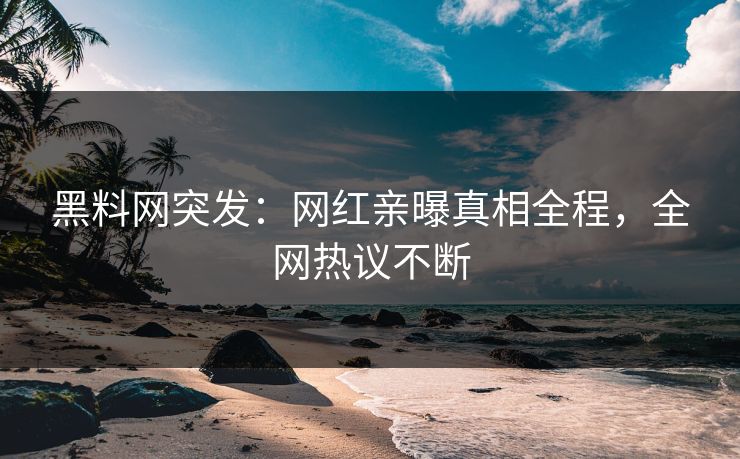 黑料网突发：网红亲曝真相全程，全网热议不断
