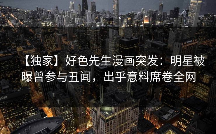 【独家】好色先生漫画突发：明星被曝曾参与丑闻，出乎意料席卷全网