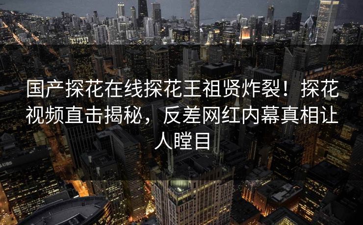 国产探花在线探花王祖贤炸裂！探花视频直击揭秘，反差网红内幕真相让人瞠目
