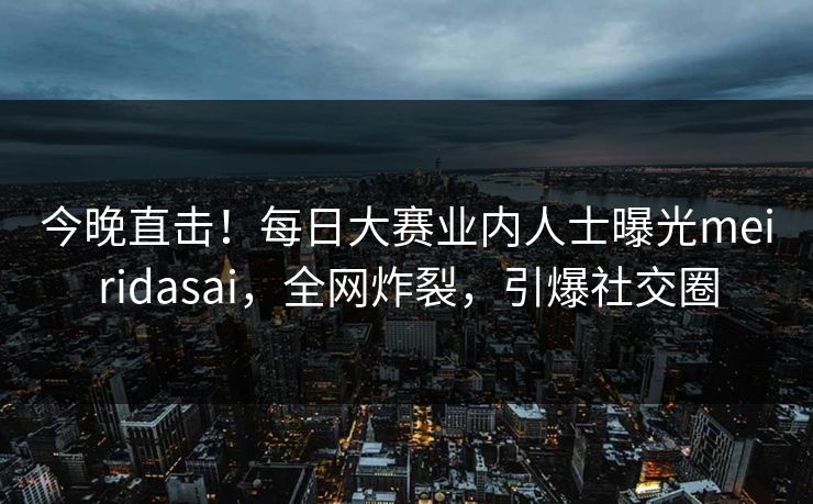 今晚直击！每日大赛业内人士曝光meiridasai，全网炸裂，引爆社交圈