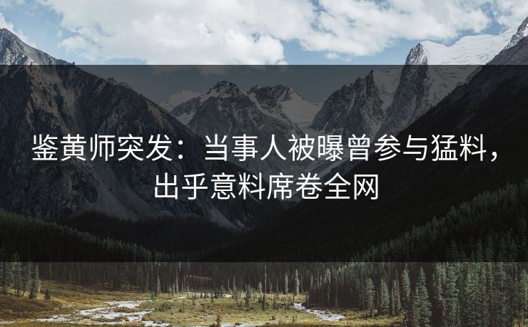 鉴黄师突发：当事人被曝曾参与猛料，出乎意料席卷全网