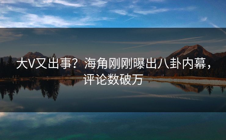 大V又出事？海角刚刚曝出八卦内幕，评论数破万