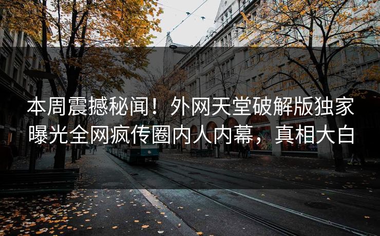 本周震撼秘闻！外网天堂破解版独家曝光全网疯传圈内人内幕，真相大白