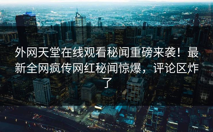 外网天堂在线观看秘闻重磅来袭！最新全网疯传网红秘闻惊爆，评论区炸了