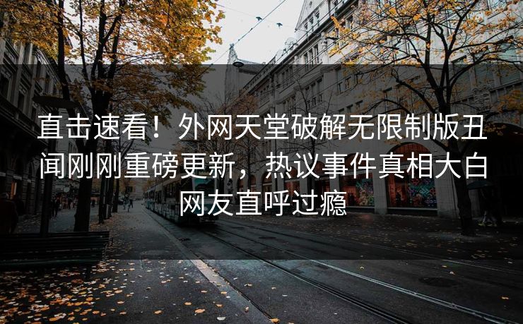 直击速看！外网天堂破解无限制版丑闻刚刚重磅更新，热议事件真相大白网友直呼过瘾