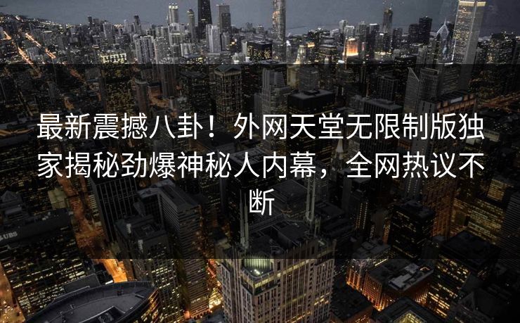 最新震撼八卦！外网天堂无限制版独家揭秘劲爆神秘人内幕，全网热议不断
