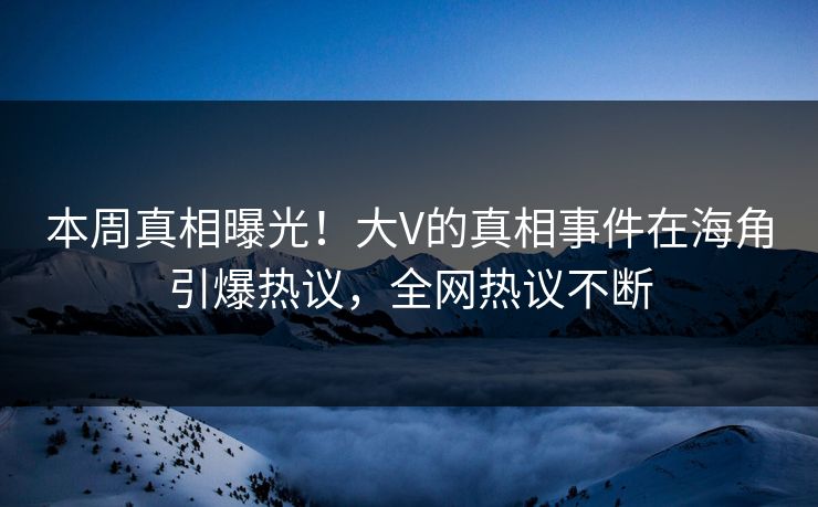 本周真相曝光！大V的真相事件在海角引爆热议，全网热议不断