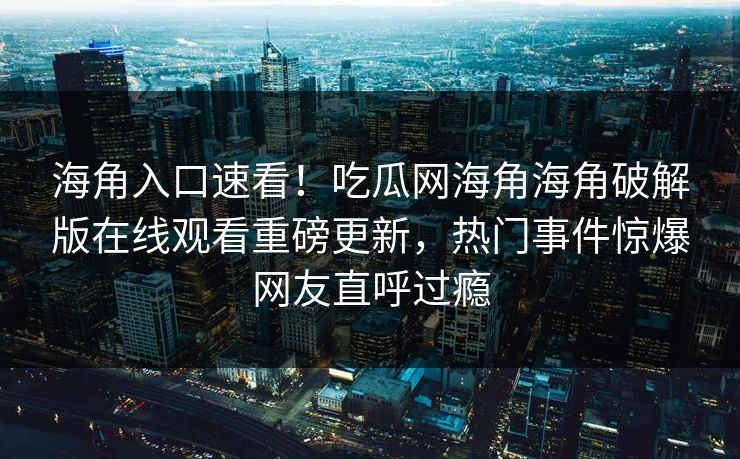 海角入口速看！吃瓜网海角海角破解版在线观看重磅更新，热门事件惊爆网友直呼过瘾