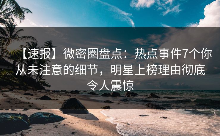 【速报】微密圈盘点：热点事件7个你从未注意的细节，明星上榜理由彻底令人震惊