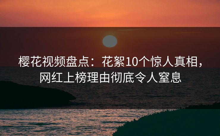 樱花视频盘点：花絮10个惊人真相，网红上榜理由彻底令人窒息