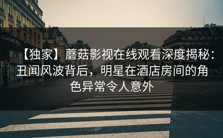 【独家】蘑菇影视在线观看深度揭秘：丑闻风波背后，明星在酒店房间的角色异常令人意外