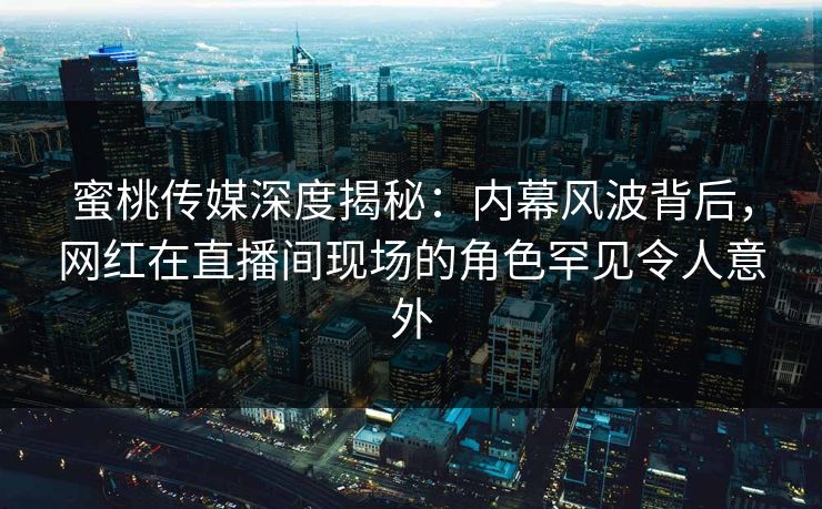 蜜桃传媒深度揭秘：内幕风波背后，网红在直播间现场的角色罕见令人意外