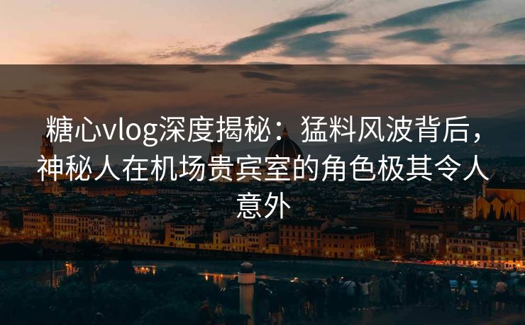 糖心vlog深度揭秘：猛料风波背后，神秘人在机场贵宾室的角色极其令人意外