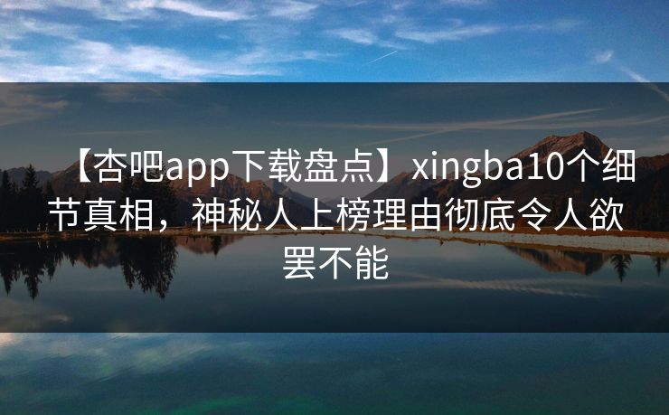 【杏吧app下载盘点】xingba10个细节真相，神秘人上榜理由彻底令人欲罢不能