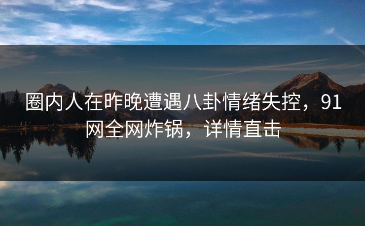 圈内人在昨晚遭遇八卦情绪失控，91网全网炸锅，详情直击