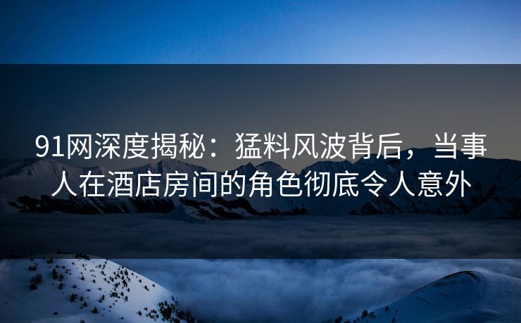 91网深度揭秘：猛料风波背后，当事人在酒店房间的角色彻底令人意外
