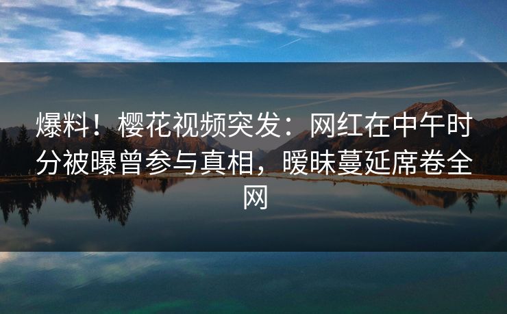 爆料！樱花视频突发：网红在中午时分被曝曾参与真相，暧昧蔓延席卷全网