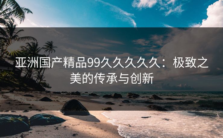亚洲国产精品99久久久久久：极致之美的传承与创新