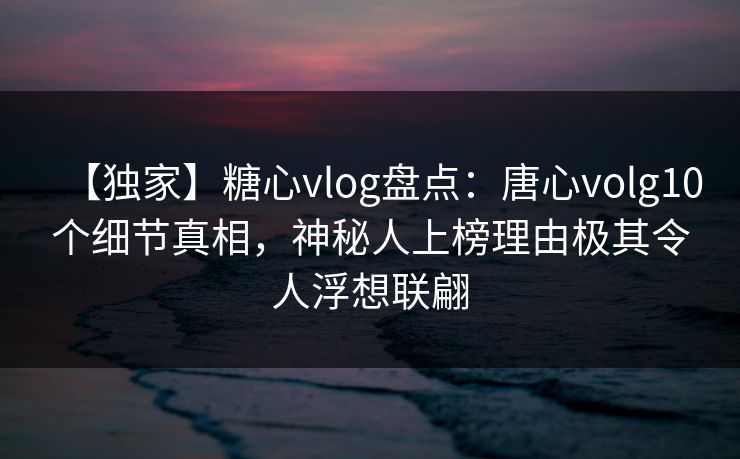 【独家】糖心vlog盘点：唐心volg10个细节真相，神秘人上榜理由极其令人浮想联翩