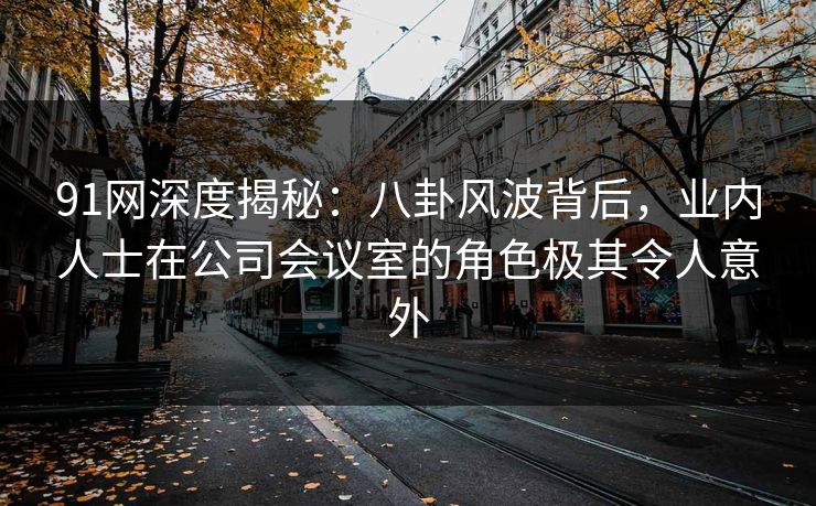 91网深度揭秘：八卦风波背后，业内人士在公司会议室的角色极其令人意外